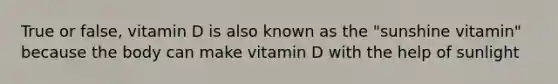 True or false, vitamin D is also known as the "sunshine vitamin" because the body can make vitamin D with the help of sunlight