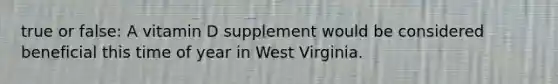 true or false: A vitamin D supplement would be considered beneficial this time of year in West Virginia.