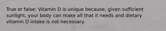 True or false: Vitamin D is unique because, given sufficient sunlight, your body can make all that it needs and dietary vitamin D intake is not necessary.