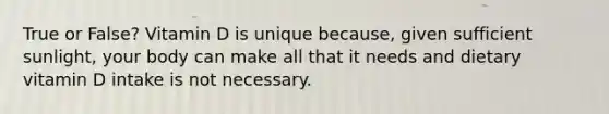 True or False? Vitamin D is unique because, given sufficient sunlight, your body can make all that it needs and dietary vitamin D intake is not necessary.
