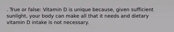 . True or false: Vitamin D is unique because, given sufficient sunlight, your body can make all that it needs and dietary vitamin D intake is not necessary.