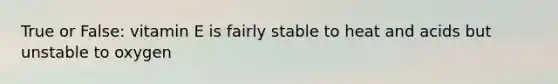 True or False: vitamin E is fairly stable to heat and acids but unstable to oxygen