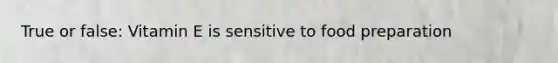 True or false: Vitamin E is sensitive to food preparation