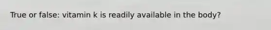 True or false: vitamin k is readily available in the body?