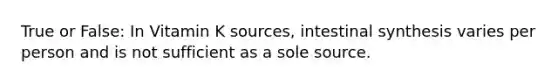 True or False: In Vitamin K sources, intestinal synthesis varies per person and is not sufficient as a sole source.