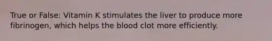 True or False: Vitamin K stimulates the liver to produce more fibrinogen, which helps the blood clot more efficiently.