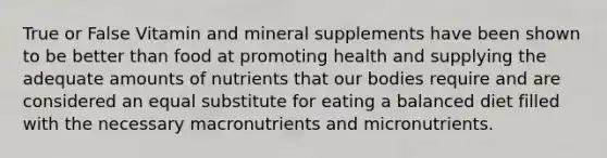 True or False Vitamin and mineral supplements have been shown to be better than food at promoting health and supplying the adequate amounts of nutrients that our bodies require and are considered an equal substitute for eating a balanced diet filled with the necessary macronutrients and micronutrients.