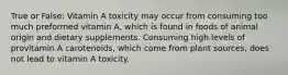 True or False: Vitamin A toxicity may occur from consuming too much preformed vitamin A, which is found in foods of animal origin and dietary supplements. Consuming high levels of provitamin A carotenoids, which come from plant sources, does not lead to vitamin A toxicity.