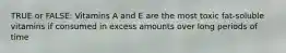 TRUE or FALSE: Vitamins A and E are the most toxic fat-soluble vitamins if consumed in excess amounts over long periods of time