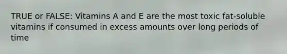 TRUE or FALSE: Vitamins A and E are the most toxic fat-soluble vitamins if consumed in excess amounts over long periods of time