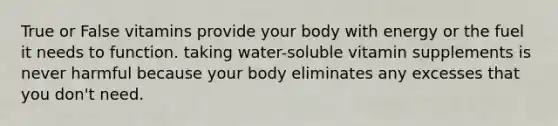 True or False vitamins provide your body with energy or the fuel it needs to function. taking water-soluble vitamin supplements is never harmful because your body eliminates any excesses that you don't need.