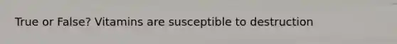 True or False? Vitamins are susceptible to destruction