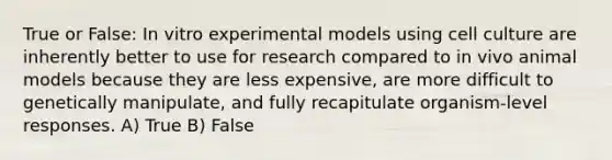 True or False: In vitro experimental models using cell culture are inherently better to use for research compared to in vivo animal models because they are less expensive, are more difficult to genetically manipulate, and fully recapitulate organism-level responses. A) True B) False