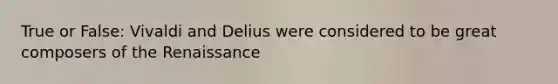 True or False: Vivaldi and Delius were considered to be great composers of the Renaissance