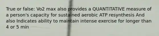 True or false: Vo2 max also provides a QUANTITATIVE measure of a person's capacity for sustained aerobic ATP resynthesis And also Indicates ability to maintain intense exercise for longer than 4 or 5 min