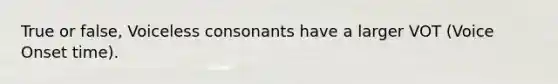 True or false, Voiceless consonants have a larger VOT (Voice Onset time).