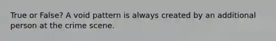True or False? A void pattern is always created by an additional person at the crime scene.