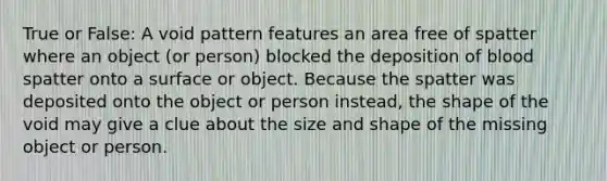 True or False: A void pattern features an area free of spatter where an object (or person) blocked the deposition of blood spatter onto a surface or object. Because the spatter was deposited onto the object or person instead, the shape of the void may give a clue about the size and shape of the missing object or person.