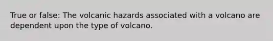 True or false: The volcanic hazards associated with a volcano are dependent upon the type of volcano.