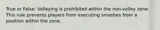 True or False: Volleying is prohibited within the non-volley zone. This rule prevents players from executing smashes from a position within the zone.