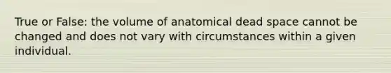 True or False: the volume of anatomical dead space cannot be changed and does not vary with circumstances within a given individual.