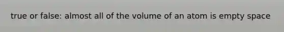 true or false: almost all of the volume of an atom is empty space