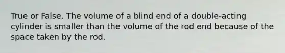 True or False. The volume of a blind end of a double-acting cylinder is smaller than the volume of the rod end because of the space taken by the rod.