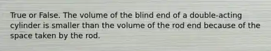 True or False. The volume of the blind end of a double-acting cylinder is smaller than the volume of the rod end because of the space taken by the rod.