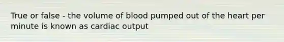 True or false - the volume of blood pumped out of the heart per minute is known as cardiac output