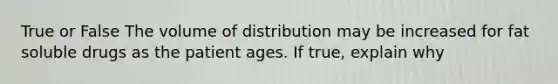 True or False The volume of distribution may be increased for fat soluble drugs as the patient ages. If true, explain why