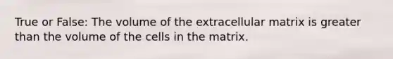 True or False: The volume of the extracellular matrix is greater than the volume of the cells in the matrix.