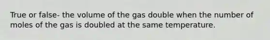 True or false- the volume of the gas double when the number of moles of the gas is doubled at the same temperature.