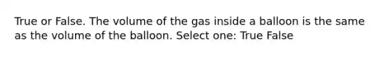 True or False. The volume of the gas inside a balloon is the same as the volume of the balloon. Select one: True False