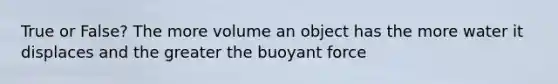 True or False? The more volume an object has the more water it displaces and the greater the buoyant force