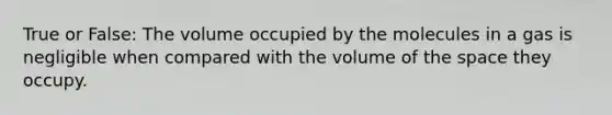 True or False: The volume occupied by the molecules in a gas is negligible when compared with the volume of <a href='https://www.questionai.com/knowledge/k0Lyloclid-the-space' class='anchor-knowledge'>the space</a> they occupy.