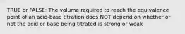 TRUE or FALSE: The volume required to reach the equivalence point of an acid-base titration does NOT depend on whether or not the acid or base being titrated is strong or weak