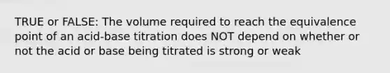 TRUE or FALSE: The volume required to reach the equivalence point of an acid-base titration does NOT depend on whether or not the acid or base being titrated is strong or weak