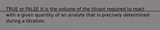 TRUE or FALSE It is the volume of the titrant required to react with a given quantity of an analyte that is precisely determined during a titration.