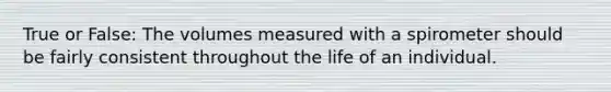 True or False: The volumes measured with a spirometer should be fairly consistent throughout the life of an individual.