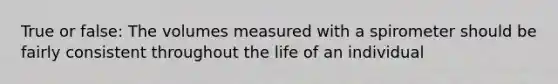 True or false: The volumes measured with a spirometer should be fairly consistent throughout the life of an individual