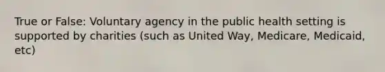 True or False: Voluntary agency in the public health setting is supported by charities (such as United Way, Medicare, Medicaid, etc)