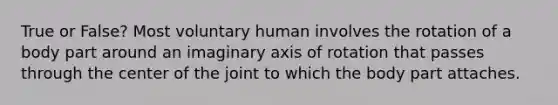 True or False? Most voluntary human involves the rotation of a body part around an imaginary axis of rotation that passes through the center of the joint to which the body part attaches.