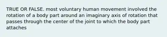 TRUE OR FALSE. most voluntary human movement involved the rotation of a body part around an imaginary axis of rotation that passes through the center of the joint to which the body part attaches