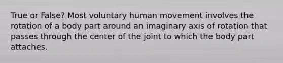 True or False? Most voluntary human movement involves the rotation of a body part around an imaginary axis of rotation that passes through the center of the joint to which the body part attaches.