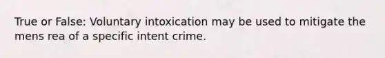 True or False: Voluntary intoxication may be used to mitigate the mens rea of a specific intent crime.