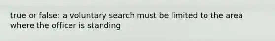 true or false: a voluntary search must be limited to the area where the officer is standing