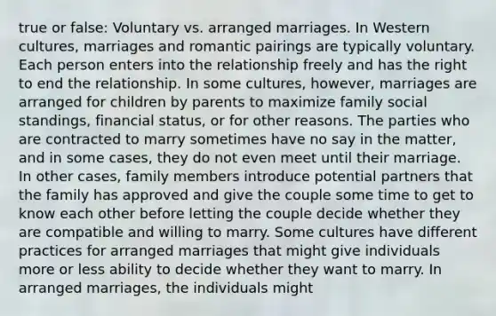 true or false: Voluntary vs. arranged marriages. In Western cultures, marriages and romantic pairings are typically voluntary. Each person enters into the relationship freely and has the right to end the relationship. In some cultures, however, marriages are arranged for children by parents to maximize family social standings, financial status, or for other reasons. The parties who are contracted to marry sometimes have no say in the matter, and in some cases, they do not even meet until their marriage. In other cases, family members introduce potential partners that the family has approved and give the couple some time to get to know each other before letting the couple decide whether they are compatible and willing to marry. Some cultures have different practices for arranged marriages that might give individuals more or less ability to decide whether they want to marry. In arranged marriages, the individuals might