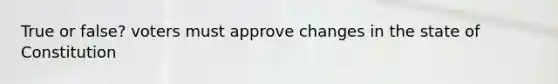 True or false? voters must approve changes in the state of Constitution