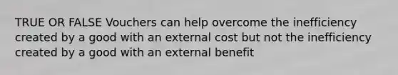 TRUE OR FALSE Vouchers can help overcome the inefficiency created by a good with an external cost but not the inefficiency created by a good with an external benefit