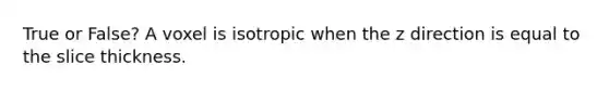 True or False? A voxel is isotropic when the z direction is equal to the slice thickness.